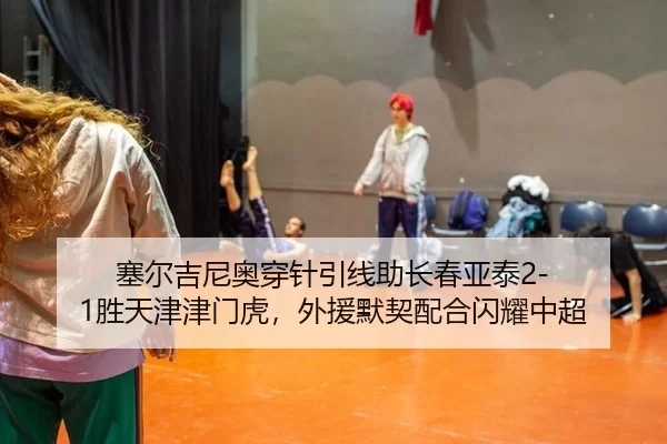 塞尔吉尼奥穿针引线助长春亚泰2-1胜天津津门虎，外援默契配合闪耀中超